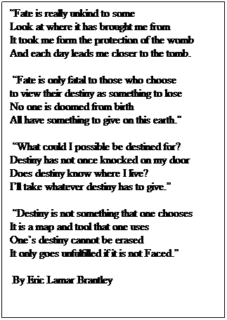Text Box: Fate is really unkind to some                      Look at where it has brought me from               It took me form the protection of the womb   And each day leads me closer to the tomb.
 Fate is only fatal to those who choose            to view their destiny as something to lose        No one is doomed from birth                          All have something to give on this earth.
 What could I possible be destined for?   Destiny has not once knocked on my door   Does destiny know where I live?                     Ill take whatever destiny has to give.
 Destiny is not something that one chooses       It is a map and tool that one uses                 Ones destiny cannot be erased                         It only goes unfulfilled if it is not Faced.
 By Eric Lamar Brantley
